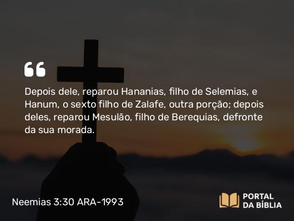 Neemias 3:30 ARA-1993 - Depois dele, reparou Hananias, filho de Selemias, e Hanum, o sexto filho de Zalafe, outra porção; depois deles, reparou Mesulão, filho de Berequias, defronte da sua morada.