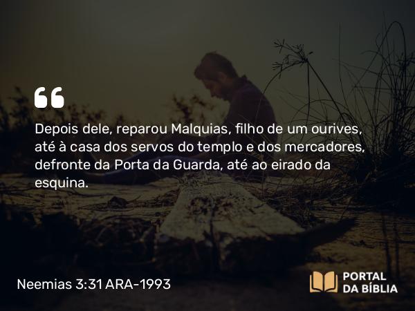 Neemias 3:31 ARA-1993 - Depois dele, reparou Malquias, filho de um ourives, até à casa dos servos do templo e dos mercadores, defronte da Porta da Guarda, até ao eirado da esquina.