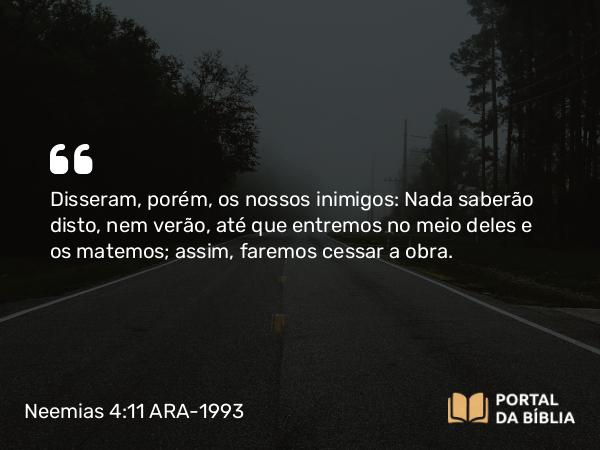 Neemias 4:11 ARA-1993 - Disseram, porém, os nossos inimigos: Nada saberão disto, nem verão, até que entremos no meio deles e os matemos; assim, faremos cessar a obra.