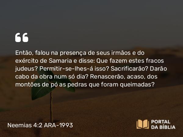 Neemias 4:2 ARA-1993 - Então, falou na presença de seus irmãos e do exército de Samaria e disse: Que fazem estes fracos judeus? Permitir-se-lhes-á isso? Sacrificarão? Darão cabo da obra num só dia? Renascerão, acaso, dos montões de pó as pedras que foram queimadas?