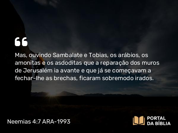 Neemias 4:7 ARA-1993 - Mas, ouvindo Sambalate e Tobias, os arábios, os amonitas e os asdoditas que a reparação dos muros de Jerusalém ia avante e que já se começavam a fechar-lhe as brechas, ficaram sobremodo irados.