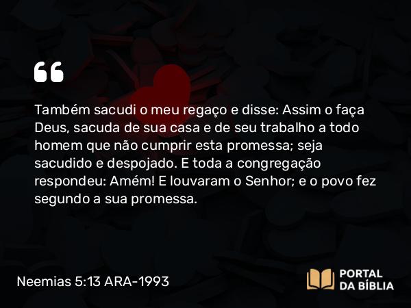 Neemias 5:13 ARA-1993 - Também sacudi o meu regaço e disse: Assim o faça Deus, sacuda de sua casa e de seu trabalho a todo homem que não cumprir esta promessa; seja sacudido e despojado. E toda a congregação respondeu: Amém! E louvaram o Senhor; e o povo fez segundo a sua promessa.