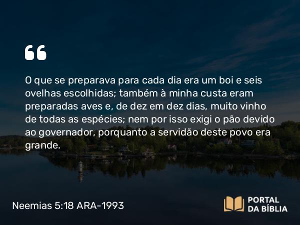 Neemias 5:18 ARA-1993 - O que se preparava para cada dia era um boi e seis ovelhas escolhidas; também à minha custa eram preparadas aves e, de dez em dez dias, muito vinho de todas as espécies; nem por isso exigi o pão devido ao governador, porquanto a servidão deste povo era grande.