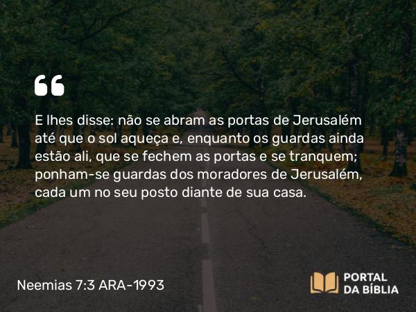 Neemias 7:3 ARA-1993 - E lhes disse: não se abram as portas de Jerusalém até que o sol aqueça e, enquanto os guardas ainda estão ali, que se fechem as portas e se tranquem; ponham-se guardas dos moradores de Jerusalém, cada um no seu posto diante de sua casa.