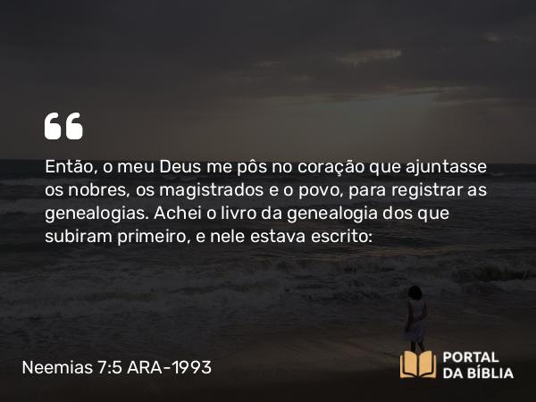 Neemias 7:5-73 ARA-1993 - Então, o meu Deus me pôs no coração que ajuntasse os nobres, os magistrados e o povo, para registrar as genealogias. Achei o livro da genealogia dos que subiram primeiro, e nele estava escrito: