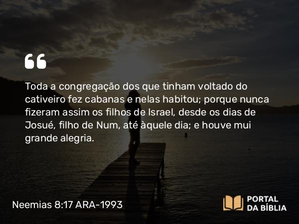 Neemias 8:17 ARA-1993 - Toda a congregação dos que tinham voltado do cativeiro fez cabanas e nelas habitou; porque nunca fizeram assim os filhos de Israel, desde os dias de Josué, filho de Num, até àquele dia; e houve mui grande alegria.