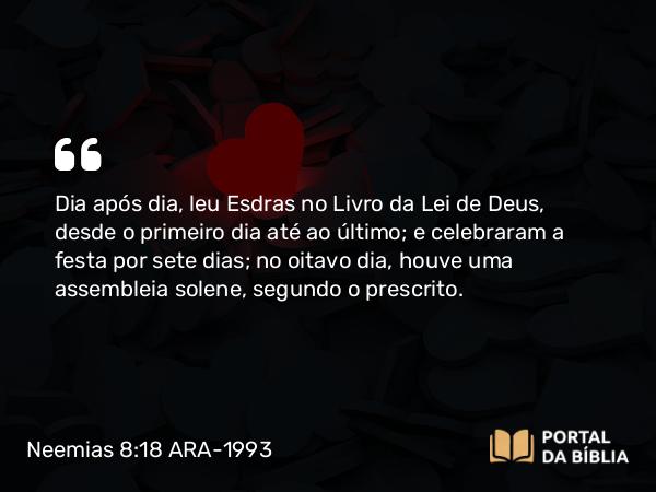 Neemias 8:18 ARA-1993 - Dia após dia, leu Esdras no Livro da Lei de Deus, desde o primeiro dia até ao último; e celebraram a festa por sete dias; no oitavo dia, houve uma assembleia solene, segundo o prescrito.