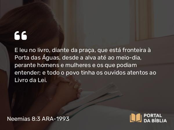 Neemias 8:3 ARA-1993 - E leu no livro, diante da praça, que está fronteira à Porta das Águas, desde a alva até ao meio-dia, perante homens e mulheres e os que podiam entender; e todo o povo tinha os ouvidos atentos ao Livro da Lei.