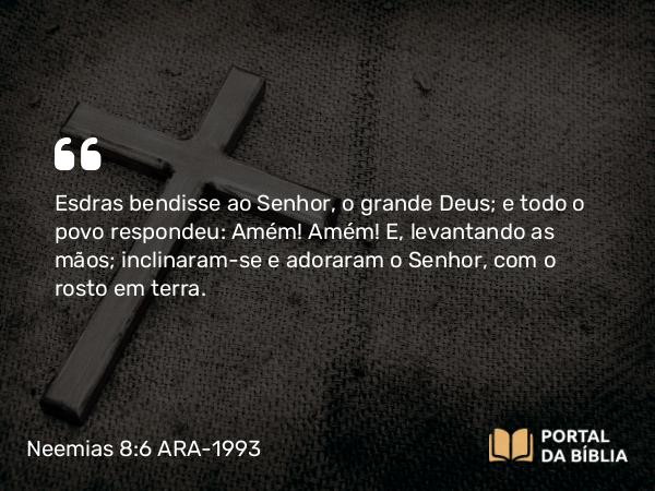 Neemias 8:6 ARA-1993 - Esdras bendisse ao Senhor, o grande Deus; e todo o povo respondeu: Amém! Amém! E, levantando as mãos; inclinaram-se e adoraram o Senhor, com o rosto em terra.