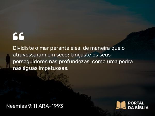 Neemias 9:11 ARA-1993 - Dividiste o mar perante eles, de maneira que o atravessaram em seco; lançaste os seus perseguidores nas profundezas, como uma pedra nas águas impetuosas.