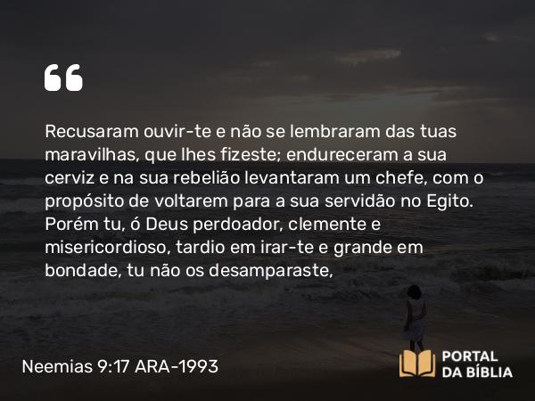 Neemias 9:17 ARA-1993 - Recusaram ouvir-te e não se lembraram das tuas maravilhas, que lhes fizeste; endureceram a sua cerviz e na sua rebelião levantaram um chefe, com o propósito de voltarem para a sua servidão no Egito. Porém tu, ó Deus perdoador, clemente e misericordioso, tardio em irar-te e grande em bondade, tu não os desamparaste,