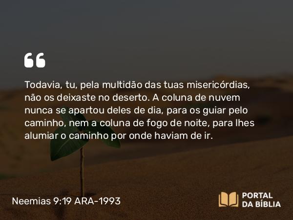 Neemias 9:19 ARA-1993 - Todavia, tu, pela multidão das tuas misericórdias, não os deixaste no deserto. A coluna de nuvem nunca se apartou deles de dia, para os guiar pelo caminho, nem a coluna de fogo de noite, para lhes alumiar o caminho por onde haviam de ir.