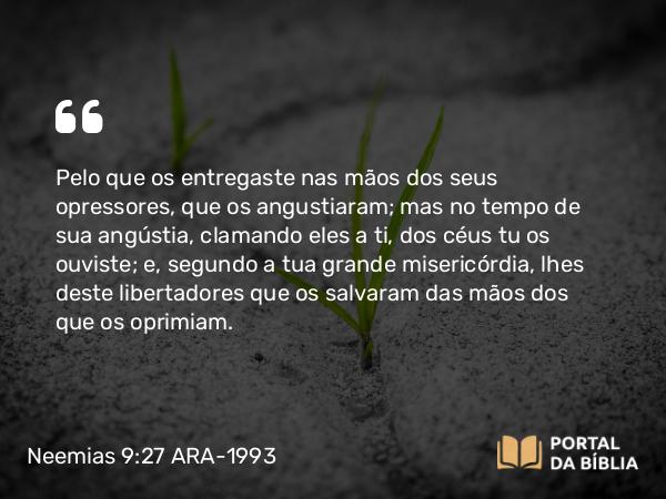 Neemias 9:27-28 ARA-1993 - Pelo que os entregaste nas mãos dos seus opressores, que os angustiaram; mas no tempo de sua angústia, clamando eles a ti, dos céus tu os ouviste; e, segundo a tua grande misericórdia, lhes deste libertadores que os salvaram das mãos dos que os oprimiam.