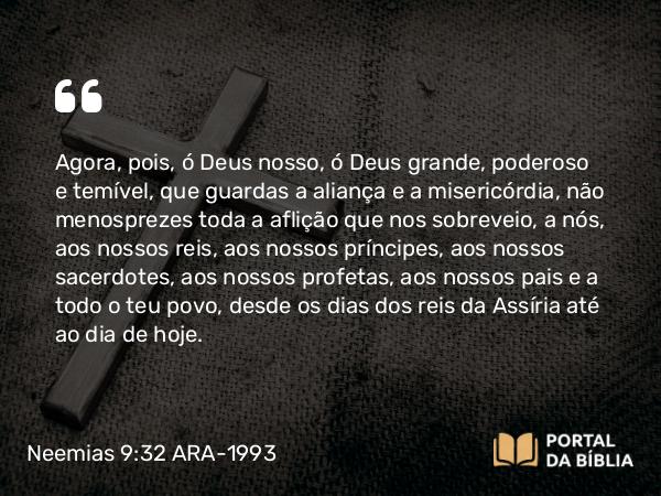 Neemias 9:32 ARA-1993 - Agora, pois, ó Deus nosso, ó Deus grande, poderoso e temível, que guardas a aliança e a misericórdia, não menosprezes toda a aflição que nos sobreveio, a nós, aos nossos reis, aos nossos príncipes, aos nossos sacerdotes, aos nossos profetas, aos nossos pais e a todo o teu povo, desde os dias dos reis da Assíria até ao dia de hoje.