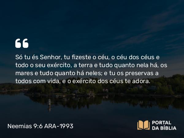 Neemias 9:6 ARA-1993 - Só tu és Senhor, tu fizeste o céu, o céu dos céus e todo o seu exército, a terra e tudo quanto nela há, os mares e tudo quanto há neles; e tu os preservas a todos com vida, e o exército dos céus te adora.