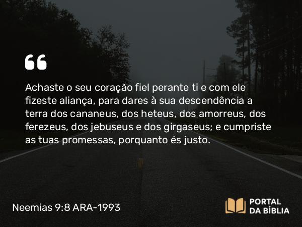 Neemias 9:8 ARA-1993 - Achaste o seu coração fiel perante ti e com ele fizeste aliança, para dares à sua descendência a terra dos cananeus, dos heteus, dos amorreus, dos ferezeus, dos jebuseus e dos girgaseus; e cumpriste as tuas promessas, porquanto és justo.