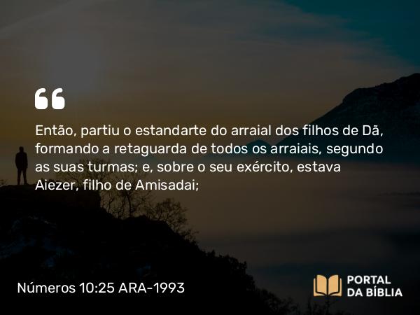 Números 10:25 ARA-1993 - Então, partiu o estandarte do arraial dos filhos de Dã, formando a retaguarda de todos os arraiais, segundo as suas turmas; e, sobre o seu exército, estava Aiezer, filho de Amisadai;