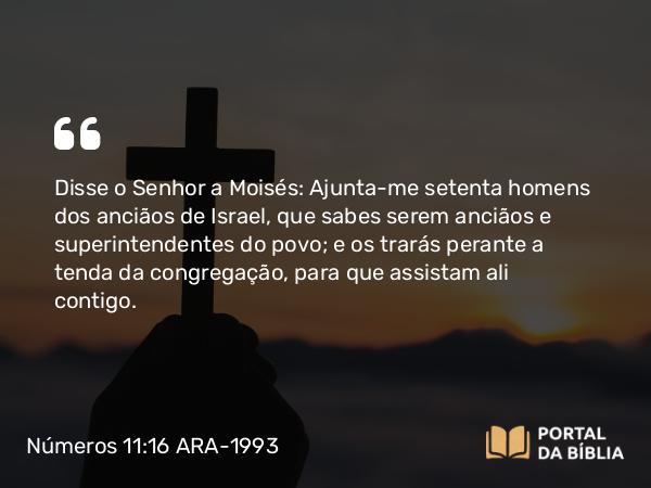 Números 11:16 ARA-1993 - Disse o Senhor a Moisés: Ajunta-me setenta homens dos anciãos de Israel, que sabes serem anciãos e superintendentes do povo; e os trarás perante a tenda da congregação, para que assistam ali contigo.