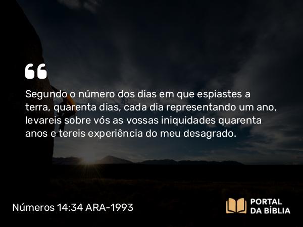 Números 14:34 ARA-1993 - Segundo o número dos dias em que espiastes a terra, quarenta dias, cada dia representando um ano, levareis sobre vós as vossas iniquidades quarenta anos e tereis experiência do meu desagrado.