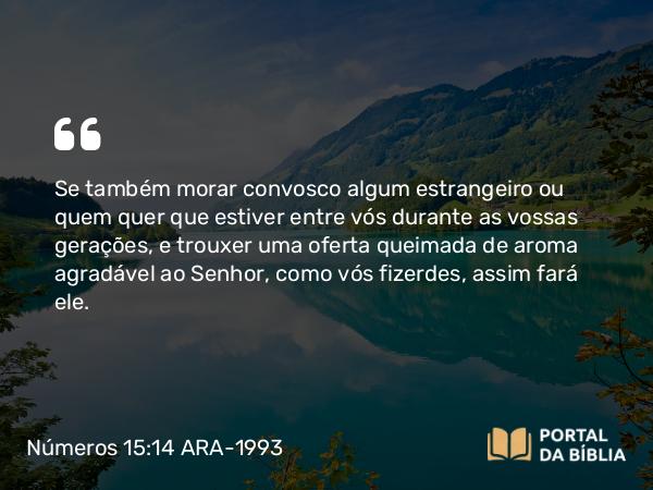 Números 15:14 ARA-1993 - Se também morar convosco algum estrangeiro ou quem quer que estiver entre vós durante as vossas gerações, e trouxer uma oferta queimada de aroma agradável ao Senhor, como vós fizerdes, assim fará ele.