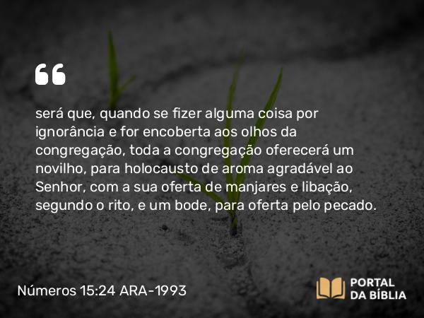 Números 15:24 ARA-1993 - será que, quando se fizer alguma coisa por ignorância e for encoberta aos olhos da congregação, toda a congregação oferecerá um novilho, para holocausto de aroma agradável ao Senhor, com a sua oferta de manjares e libação, segundo o rito, e um bode, para oferta pelo pecado.