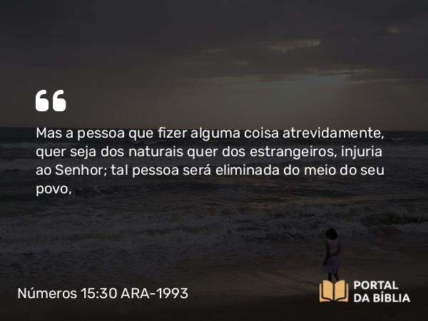 Números 15:30-31 ARA-1993 - Mas a pessoa que fizer alguma coisa atrevidamente, quer seja dos naturais quer dos estrangeiros, injuria ao Senhor; tal pessoa será eliminada do meio do seu povo,