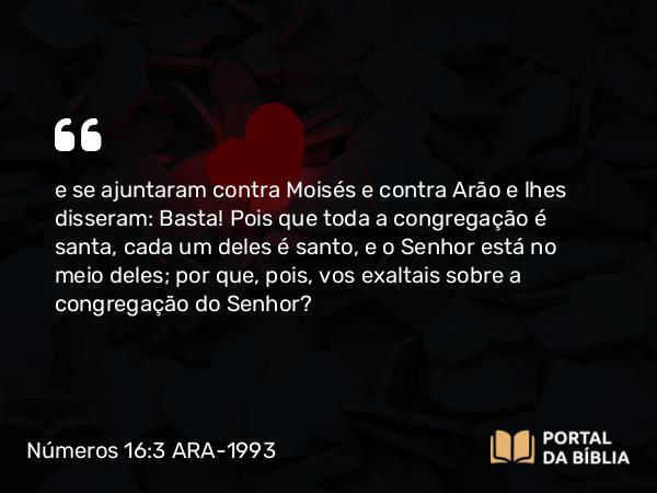 Números 16:3 ARA-1993 - e se ajuntaram contra Moisés e contra Arão e lhes disseram: Basta! Pois que toda a congregação é santa, cada um deles é santo, e o Senhor está no meio deles; por que, pois, vos exaltais sobre a congregação do Senhor?