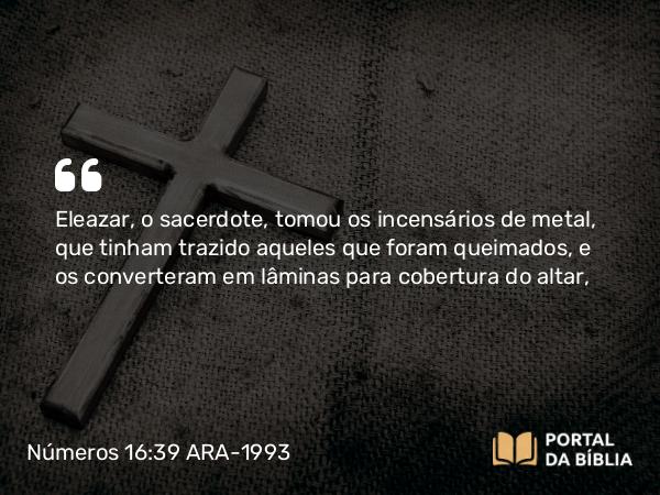 Números 16:39 ARA-1993 - Eleazar, o sacerdote, tomou os incensários de metal, que tinham trazido aqueles que foram queimados, e os converteram em lâminas para cobertura do altar,