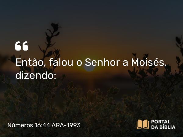 Números 16:44 ARA-1993 - Então, falou o Senhor a Moisés, dizendo: