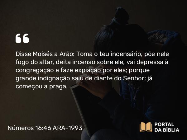 Números 16:46 ARA-1993 - Disse Moisés a Arão: Toma o teu incensário, põe nele fogo do altar, deita incenso sobre ele, vai depressa à congregação e faze expiação por eles; porque grande indignação saiu de diante do Senhor; já começou a praga.