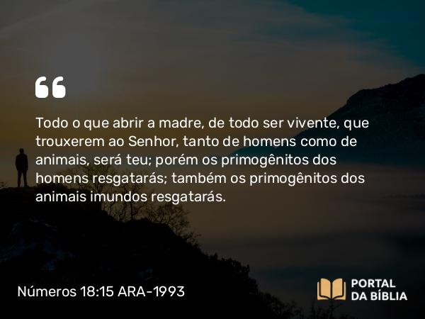 Números 18:15-16 ARA-1993 - Todo o que abrir a madre, de todo ser vivente, que trouxerem ao Senhor, tanto de homens como de animais, será teu; porém os primogênitos dos homens resgatarás; também os primogênitos dos animais imundos resgatarás.