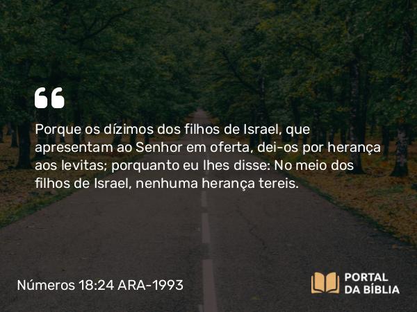 Números 18:24 ARA-1993 - Porque os dízimos dos filhos de Israel, que apresentam ao Senhor em oferta, dei-os por herança aos levitas; porquanto eu lhes disse: No meio dos filhos de Israel, nenhuma herança tereis.