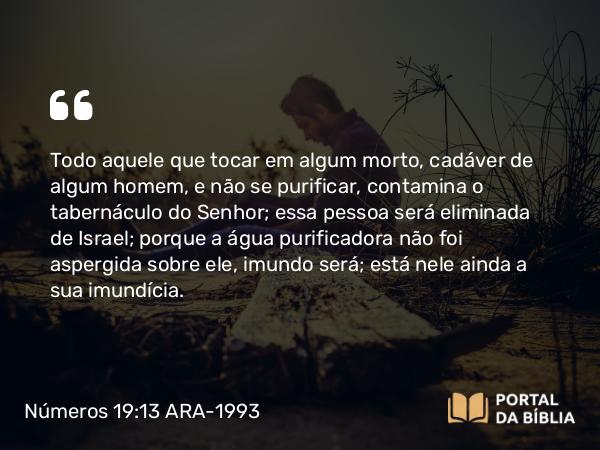 Números 19:13 ARA-1993 - Todo aquele que tocar em algum morto, cadáver de algum homem, e não se purificar, contamina o tabernáculo do Senhor; essa pessoa será eliminada de Israel; porque a água purificadora não foi aspergida sobre ele, imundo será; está nele ainda a sua imundícia.