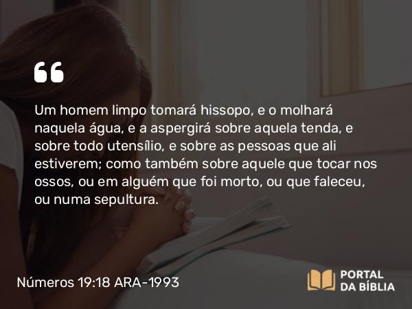 Números 19:18 ARA-1993 - Um homem limpo tomará hissopo, e o molhará naquela água, e a aspergirá sobre aquela tenda, e sobre todo utensílio, e sobre as pessoas que ali estiverem; como também sobre aquele que tocar nos ossos, ou em alguém que foi morto, ou que faleceu, ou numa sepultura.