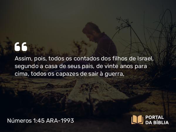 Números 1:45 ARA-1993 - Assim, pois, todos os contados dos filhos de Israel, segundo a casa de seus pais, de vinte anos para cima, todos os capazes de sair à guerra,