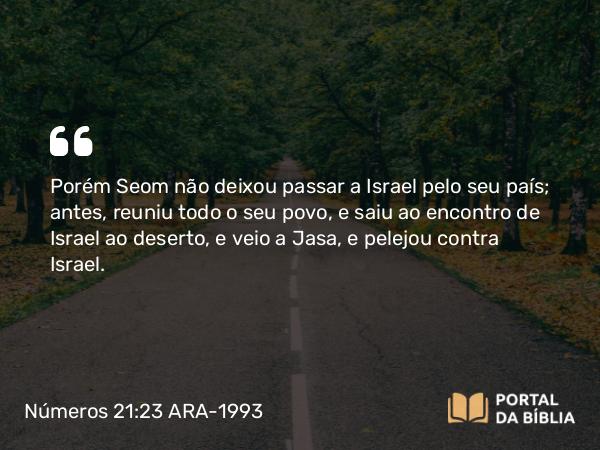 Números 21:23 ARA-1993 - Porém Seom não deixou passar a Israel pelo seu país; antes, reuniu todo o seu povo, e saiu ao encontro de Israel ao deserto, e veio a Jasa, e pelejou contra Israel.