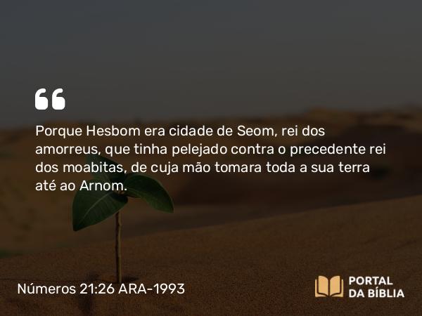 Números 21:26 ARA-1993 - Porque Hesbom era cidade de Seom, rei dos amorreus, que tinha pelejado contra o precedente rei dos moabitas, de cuja mão tomara toda a sua terra até ao Arnom.