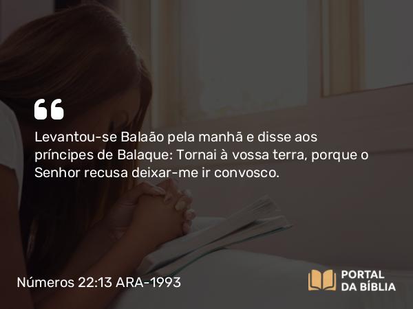 Números 22:13 ARA-1993 - Levantou-se Balaão pela manhã e disse aos príncipes de Balaque: Tornai à vossa terra, porque o Senhor recusa deixar-me ir convosco.