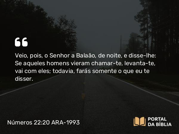 Números 22:20 ARA-1993 - Veio, pois, o Senhor a Balaão, de noite, e disse-lhe: Se aqueles homens vieram chamar-te, levanta-te, vai com eles; todavia, farás somente o que eu te disser.