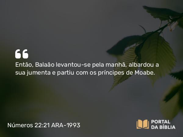 Números 22:21 ARA-1993 - SenhorEntão, Balaão levantou-se pela manhã, albardou a sua jumenta e partiu com os príncipes de Moabe.