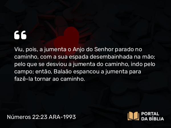 Números 22:23 ARA-1993 - Viu, pois, a jumenta o Anjo do Senhor parado no caminho, com a sua espada desembainhada na mão; pelo que se desviou a jumenta do caminho, indo pelo campo; então, Balaão espancou a jumenta para fazê-la tornar ao caminho.