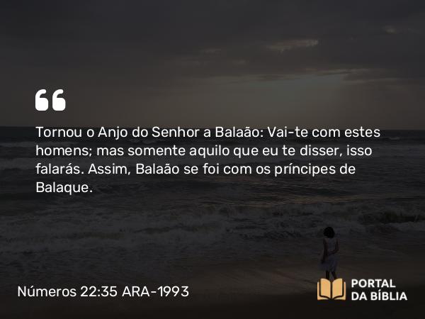 Números 22:35 ARA-1993 - Tornou o Anjo do Senhor a Balaão: Vai-te com estes homens; mas somente aquilo que eu te disser, isso falarás. Assim, Balaão se foi com os príncipes de Balaque.