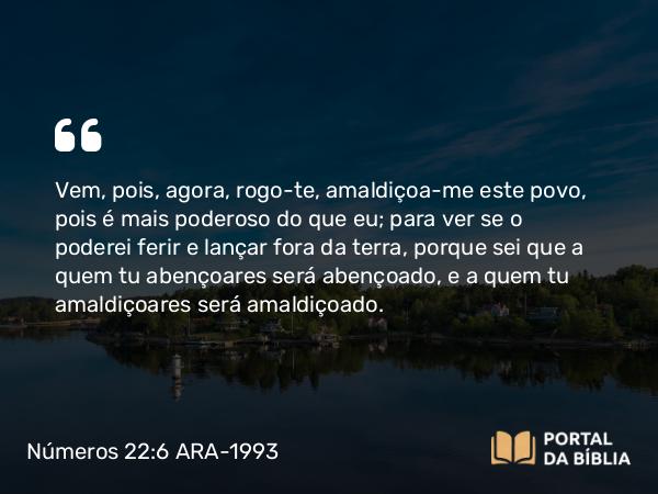 Números 22:6 ARA-1993 - Vem, pois, agora, rogo-te, amaldiçoa-me este povo, pois é mais poderoso do que eu; para ver se o poderei ferir e lançar fora da terra, porque sei que a quem tu abençoares será abençoado, e a quem tu amaldiçoares será amaldiçoado.