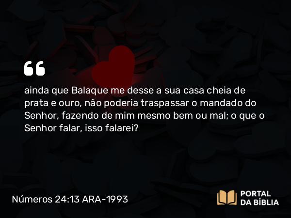 Números 24:13 ARA-1993 - ainda que Balaque me desse a sua casa cheia de prata e ouro, não poderia traspassar o mandado do Senhor, fazendo de mim mesmo bem ou mal; o que o Senhor falar, isso falarei?