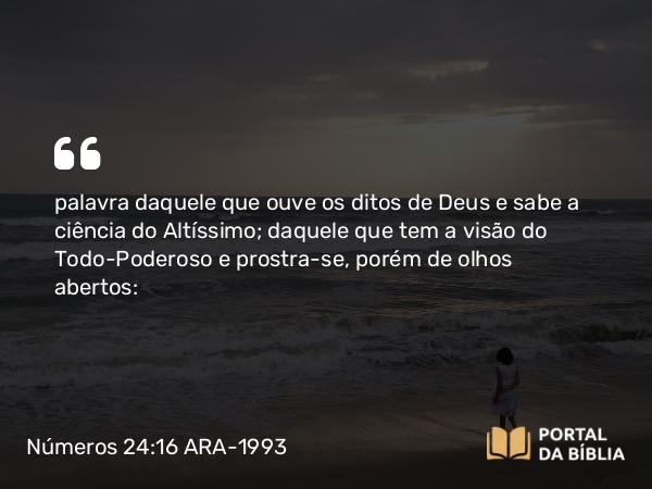 Números 24:16 ARA-1993 - palavra daquele que ouve os ditos de Deus e sabe a ciência do Altíssimo; daquele que tem a visão do Todo-Poderoso e prostra-se, porém de olhos abertos: