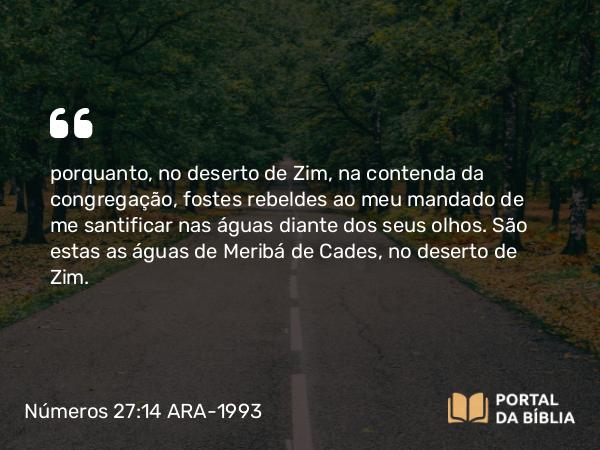 Números 27:14 ARA-1993 - porquanto, no deserto de Zim, na contenda da congregação, fostes rebeldes ao meu mandado de me santificar nas águas diante dos seus olhos. São estas as águas de Meribá de Cades, no deserto de Zim.