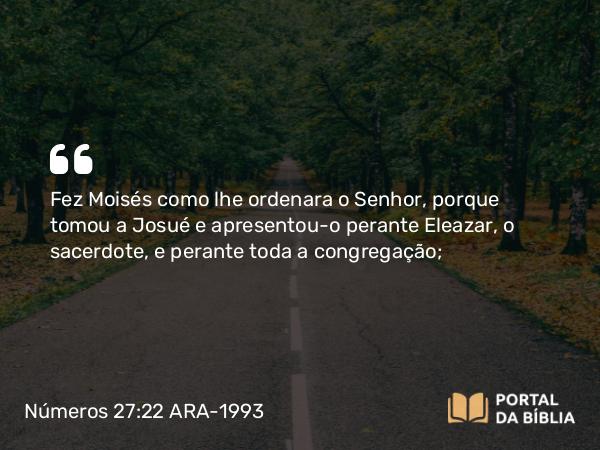 Números 27:22 ARA-1993 - Fez Moisés como lhe ordenara o Senhor, porque tomou a Josué e apresentou-o perante Eleazar, o sacerdote, e perante toda a congregação;