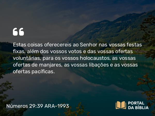 Números 29:39 ARA-1993 - Estas coisas oferecereis ao Senhor nas vossas festas fixas, além dos vossos votos e das vossas ofertas voluntárias, para os vossos holocaustos, as vossas ofertas de manjares, as vossas libações e as vossas ofertas pacíficas.