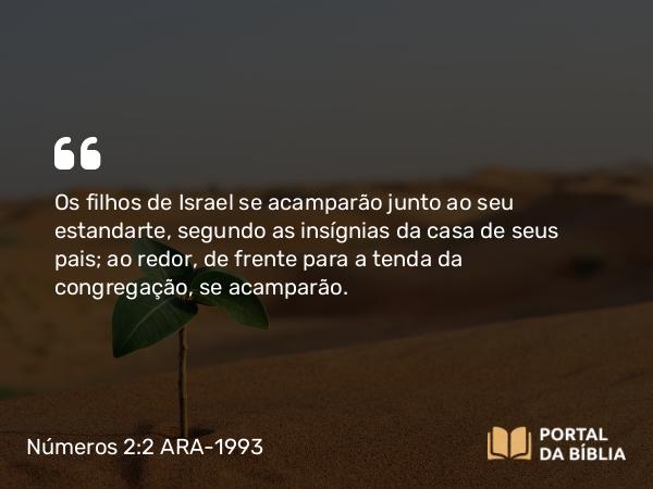 Números 2:2 ARA-1993 - Os filhos de Israel se acamparão junto ao seu estandarte, segundo as insígnias da casa de seus pais; ao redor, de frente para a tenda da congregação, se acamparão.