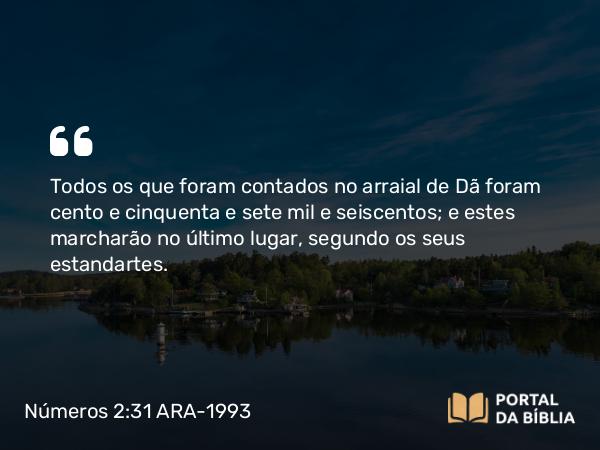 Números 2:31 ARA-1993 - Todos os que foram contados no arraial de Dã foram cento e cinquenta e sete mil e seiscentos; e estes marcharão no último lugar, segundo os seus estandartes.